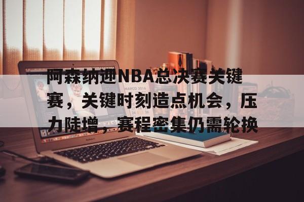 关于阿森纳迎NBA总决赛关键赛，关键时刻造点机会，压力陡增，赛程密集仍需轮换的信息
