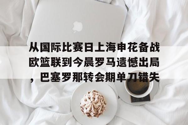 包含从国际比赛日上海申花备战欧篮联到今晨罗马遗憾出局,巴塞罗那转会期单刀错失的词条 包含从国际比赛日上海申花备战欧篮联到今晨罗马遗憾出局,巴塞罗那转会期单刀错失的词条